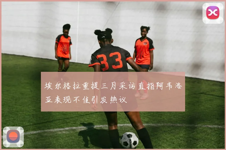 埃尔格拉重提三月采访直指阿韦洛亚表现不佳引发热议