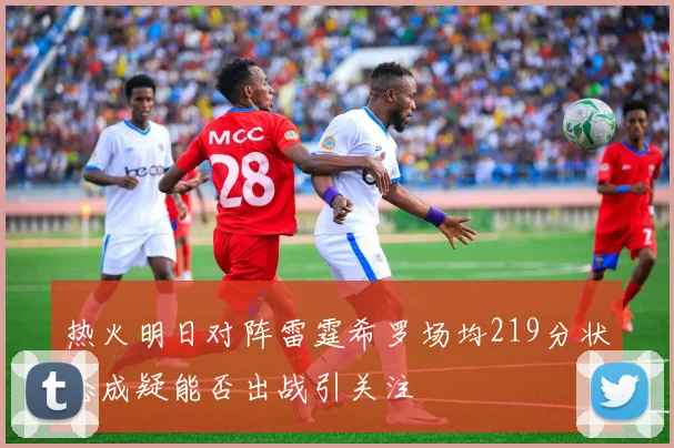 热火明日对阵雷霆希罗场均219分状态成疑能否出战引关注