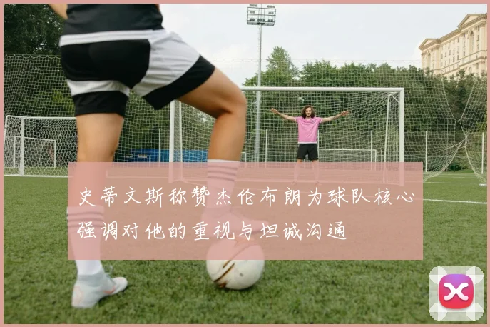 史蒂文斯称赞杰伦布朗为球队核心强调对他的重视与坦诚沟通