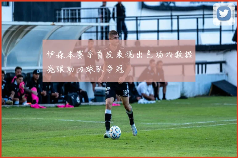伊森本赛季首发表现出色场均数据亮眼助力球队争冠