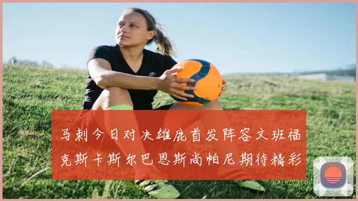 马刺今日对决雄鹿首发阵容文班福克斯卡斯尔巴恩斯尚帕尼期待精彩表现