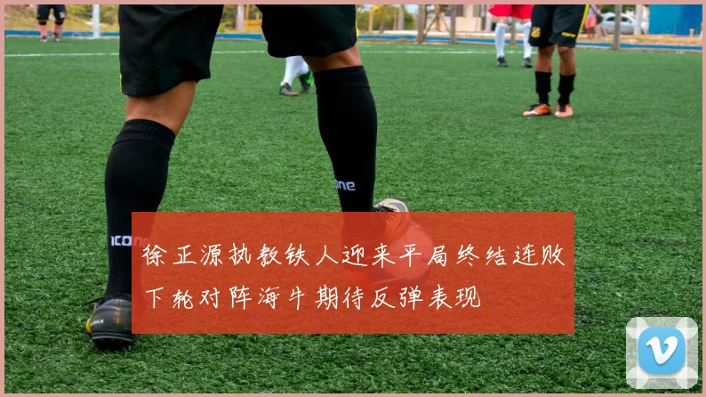 徐正源执教铁人迎来平局终结连败下轮对阵海牛期待反弹表现