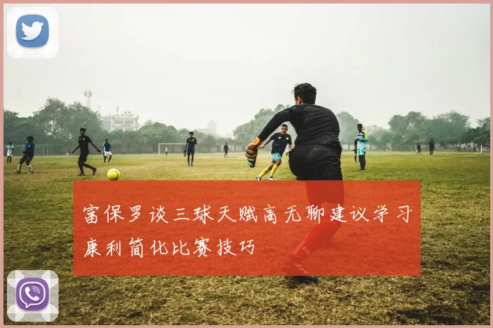 富保罗谈三球天赋高无聊建议学习康利简化比赛技巧