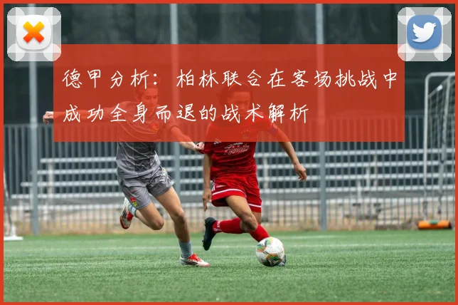 德甲分析：柏林联合在客场挑战中成功全身而退的战术解析