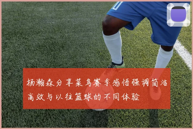 杨瀚森分享菜鸟赛季感悟强调简洁高效与以往篮球的不同体验