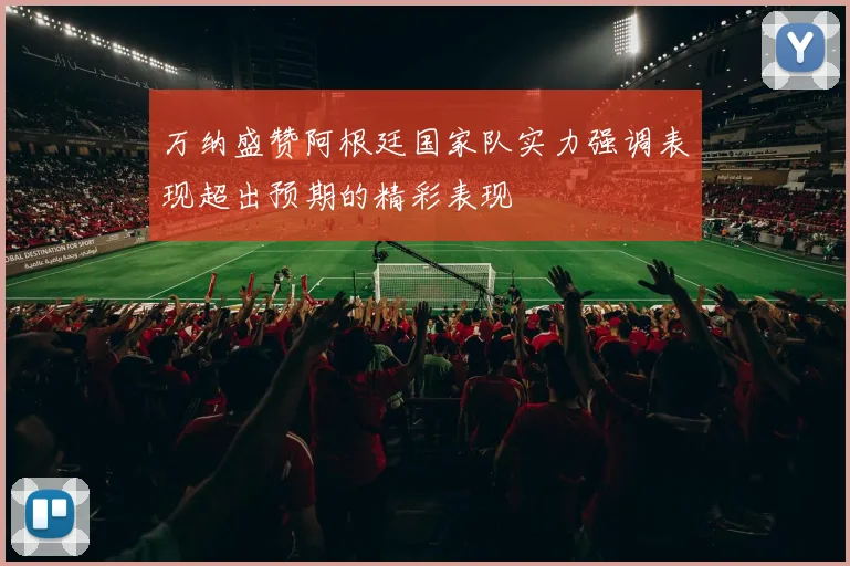 万纳盛赞阿根廷国家队实力强调表现超出预期的精彩表现
