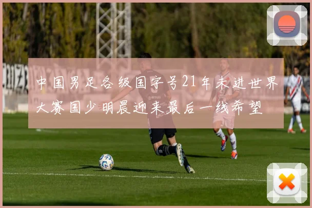 中国男足各级国字号21年未进世界大赛国少明晨迎来最后一线希望