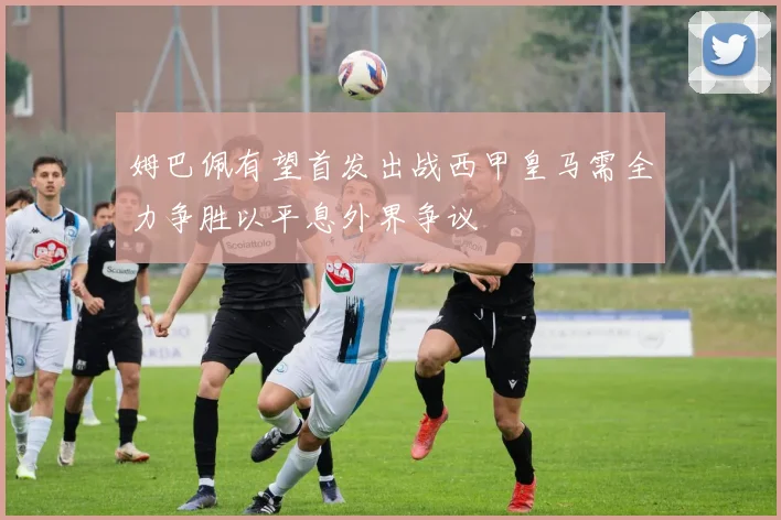 姆巴佩有望首发出战西甲皇马需全力争胜以平息外界争议