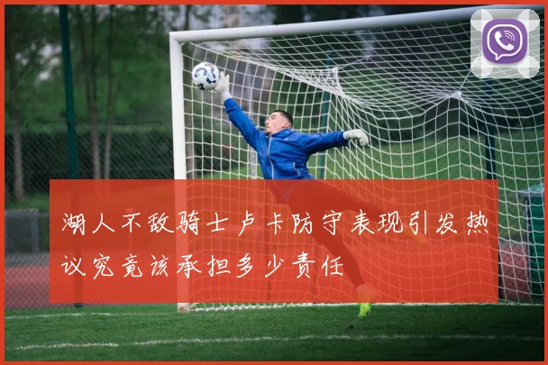 湖人不敌骑士卢卡防守表现引发热议究竟该承担多少责任