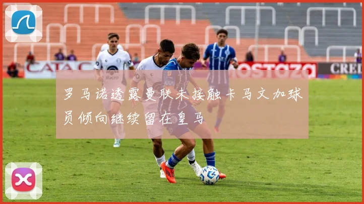 罗马诺透露曼联未接触卡马文加球员倾向继续留在皇马